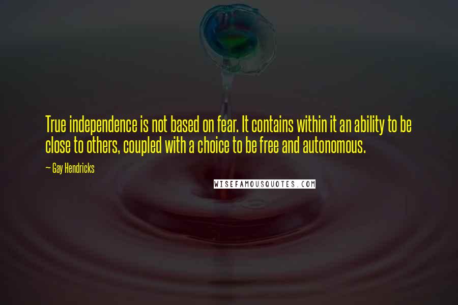 Gay Hendricks quotes: True independence is not based on fear. It contains within it an ability to be close to others, coupled with a choice to be free and autonomous.