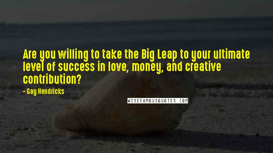 Gay Hendricks quotes: Are you willing to take the Big Leap to your ultimate level of success in love, money, and creative contribution?