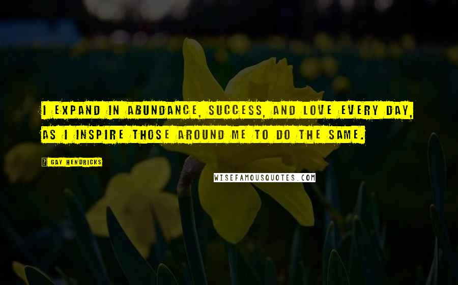 Gay Hendricks quotes: I expand in abundance, success, and love every day, as I inspire those around me to do the same.