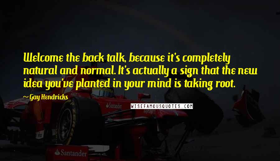 Gay Hendricks quotes: Welcome the back talk, because it's completely natural and normal. It's actually a sign that the new idea you've planted in your mind is taking root. Gay Hendricks quotes: Welcome the back talk, because it's completely natural and normal. It's actually a sign that the new idea you've planted in your mind is taking root.