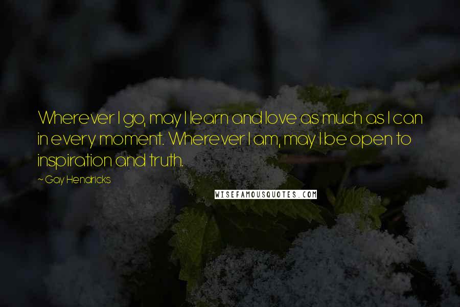 Gay Hendricks quotes: Wherever I go, may I learn and love as much as I can in every moment. Wherever I am, may I be open to inspiration and truth. Gay Hendricks quotes: Wherever I go, may I learn and love as much as I can in every moment. Wherever I am, may I be open to inspiration and truth.