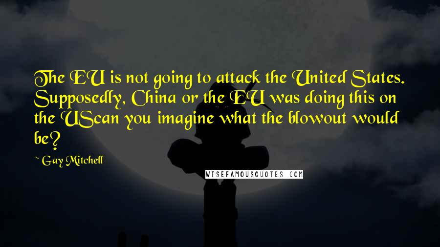 Gay Mitchell quotes: The EU is not going to attack the United States. Supposedly, China or the EU was doing this on the UScan you imagine what the blowout would be?