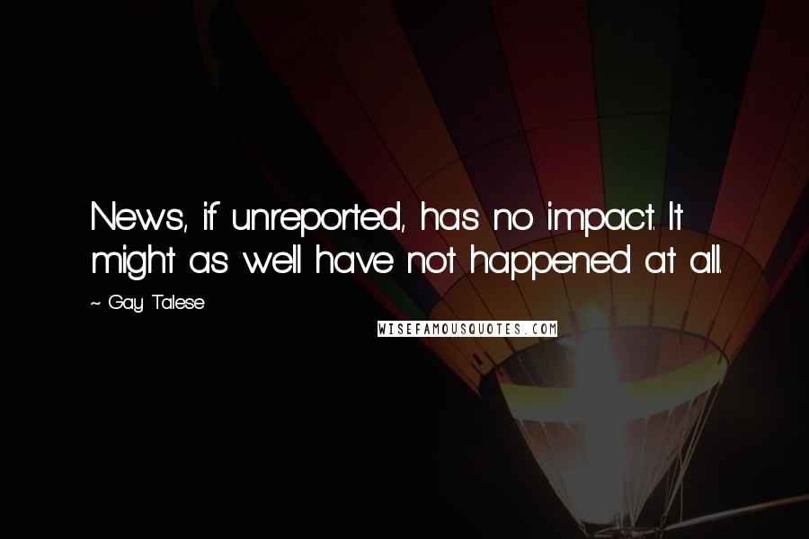 Gay Talese quotes: News, if unreported, has no impact. It might as well have not happened at all.