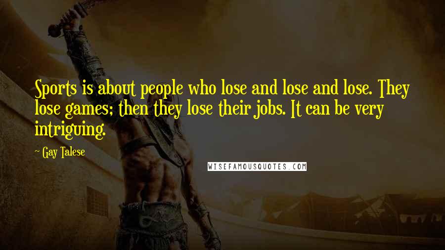 Gay Talese quotes: Sports is about people who lose and lose and lose. They lose games; then they lose their jobs. It can be very intriguing. Gay Talese quotes: Sports is about people who lose and lose and lose. They lose games; then they lose their jobs. It can be very intriguing.