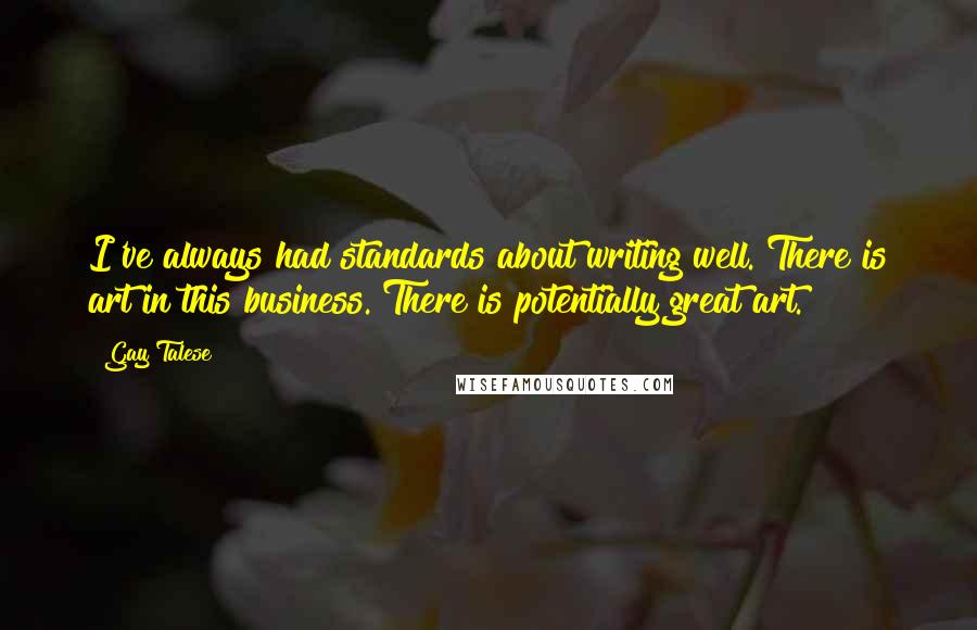 Gay Talese quotes: I've always had standards about writing well. There is art in this business. There is potentially great art.