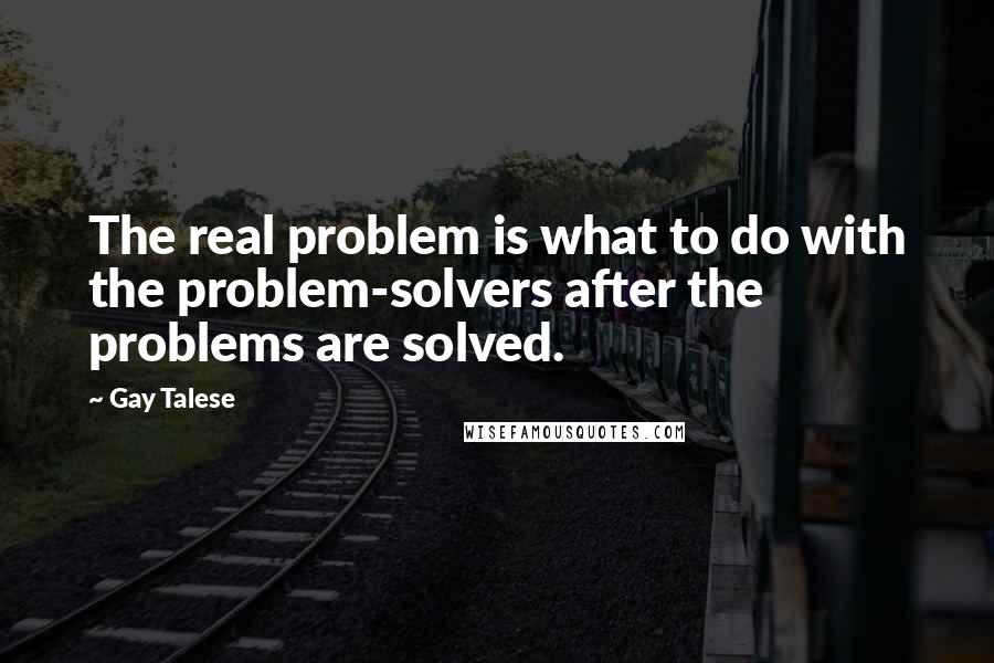 Gay Talese quotes: The real problem is what to do with the problem-solvers after the problems are solved.
