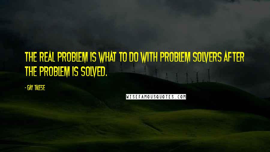 Gay Talese quotes: The real problem is what to do with problem solvers after the problem is solved.