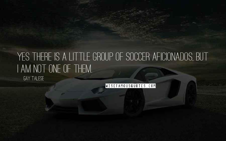 Gay Talese quotes: Yes there is a little group of soccer aficionados, but I am not one of them.