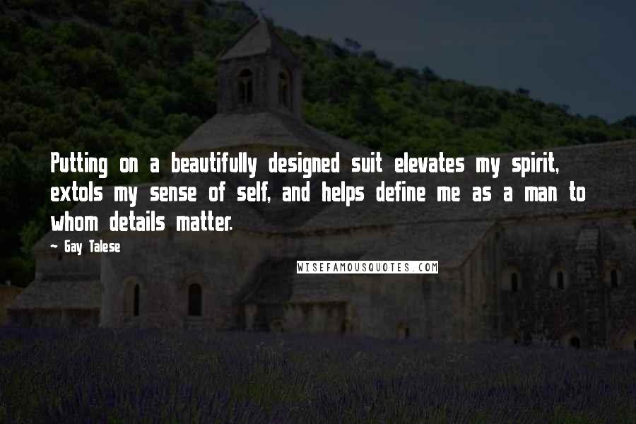 Gay Talese quotes: Putting on a beautifully designed suit elevates my spirit, extols my sense of self, and helps define me as a man to whom details matter. Gay Talese quotes: Putting on a beautifully designed suit elevates my spirit, extols my sense of self, and helps define me as a man to whom details matter.