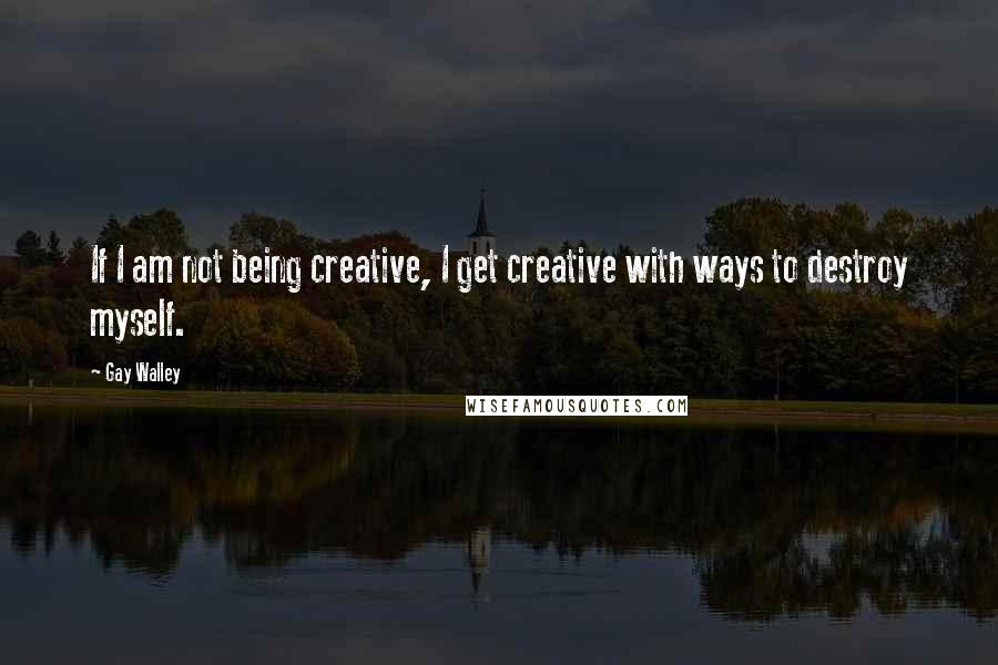 Gay Walley quotes: If I am not being creative, I get creative with ways to destroy myself.