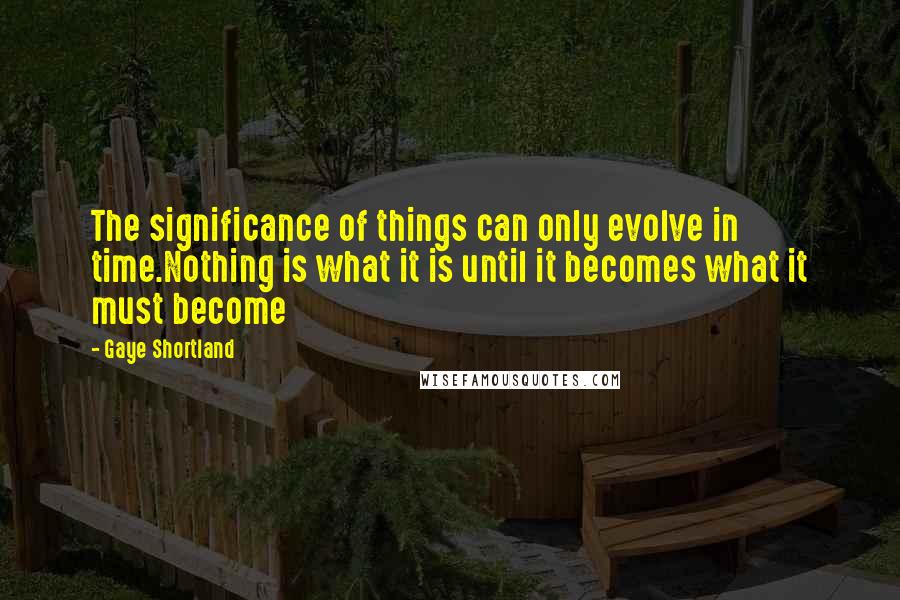 Gaye Shortland quotes: The significance of things can only evolve in time.Nothing is what it is until it becomes what it must become