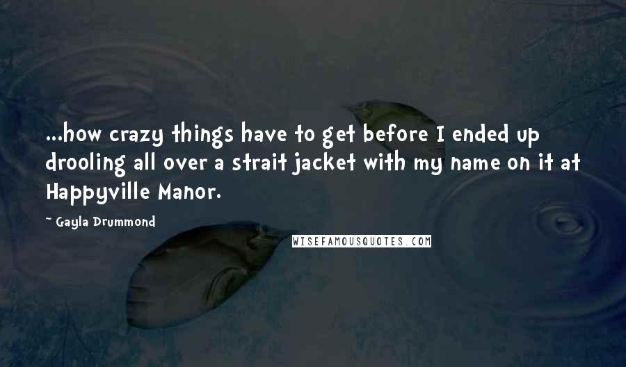 Gayla Drummond quotes: ...how crazy things have to get before I ended up drooling all over a strait jacket with my name on it at Happyville Manor. Gayla Drummond quotes: ...how crazy things have to get before I ended up drooling all over a strait jacket with my name on it at Happyville Manor.