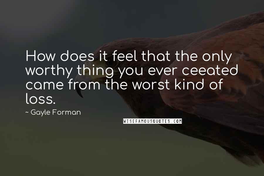 Gayle Forman quotes: How does it feel that the only worthy thing you ever ceeated came from the worst kind of loss.