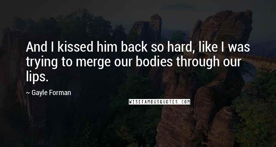 Gayle Forman quotes: And I kissed him back so hard, like I was trying to merge our bodies through our lips.