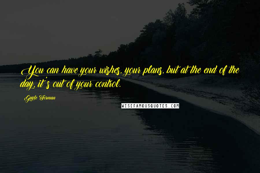 Gayle Forman quotes: You can have your wishes, your plans, but at the end of the day, it's out of your control.