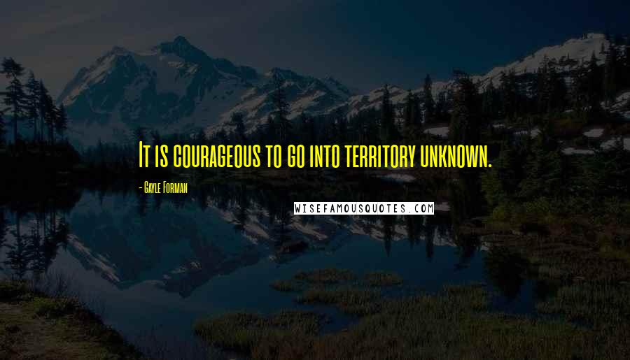 Gayle Forman quotes: It is courageous to go into territory unknown.