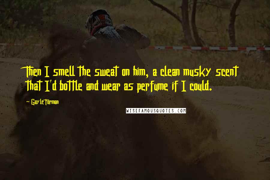 Gayle Forman quotes: Then I smell the sweat on him, a clean musky scent that I'd bottle and wear as perfume if I could.
