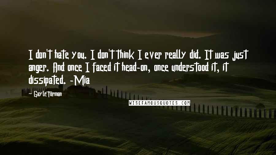 Gayle Forman quotes: I don't hate you. I don't think I ever really did. It was just anger. And once I faced it head-on, once understood it, it dissipated. -Mia