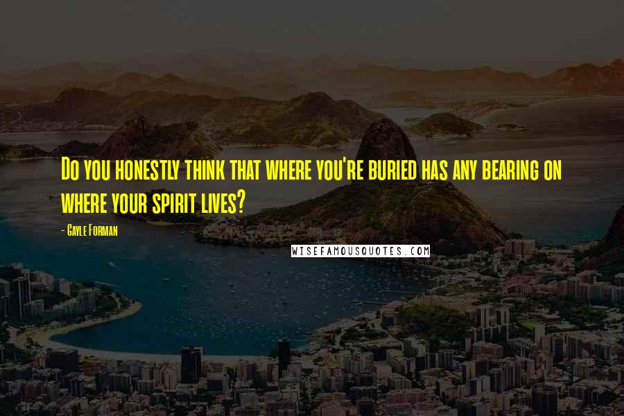 Gayle Forman quotes: Do you honestly think that where you're buried has any bearing on where your spirit lives?