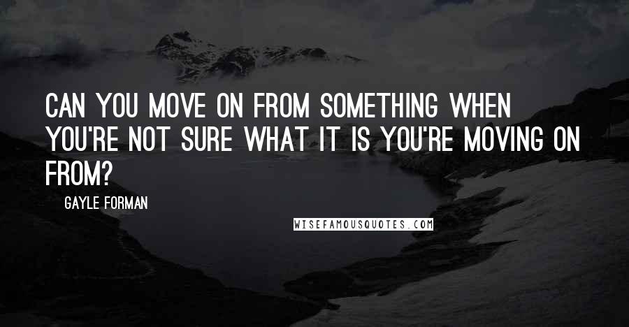 Gayle Forman quotes: Can you move on from something when you're not sure what it is you're moving on from?