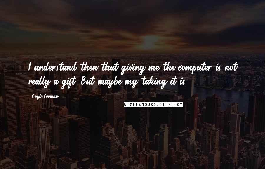 Gayle Forman quotes: I understand then that giving me the computer is not really a gift. But maybe my taking it is.