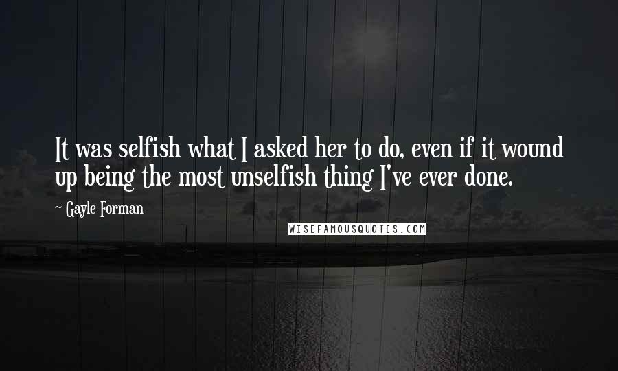 Gayle Forman quotes: It was selfish what I asked her to do, even if it wound up being the most unselfish thing I've ever done.