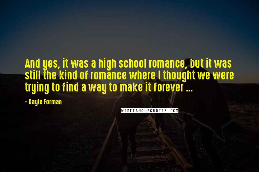 Gayle Forman quotes: And yes, it was a high school romance, but it was still the kind of romance where I thought we were trying to find a way to make it forever