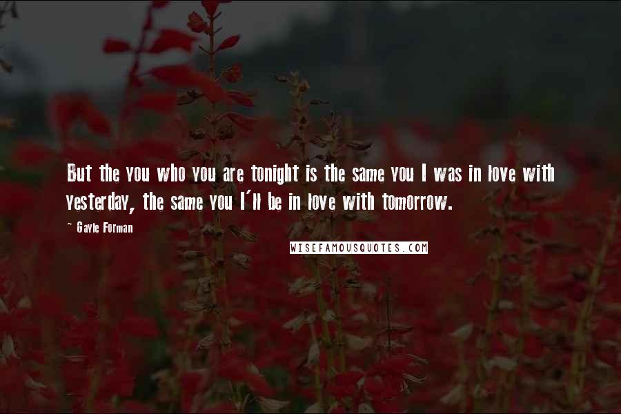 Gayle Forman quotes: But the you who you are tonight is the same you I was in love with yesterday, the same you I'll be in love with tomorrow.