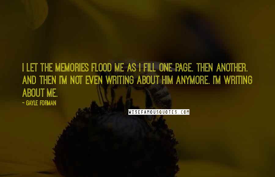 Gayle Forman quotes: I let the memories flood me as I fill one page. Then another. And then I'm not even writing about him anymore. I'm writing about me.