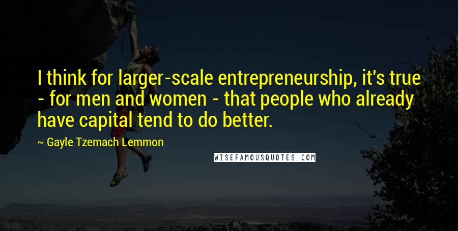 Gayle Tzemach Lemmon quotes: I think for larger-scale entrepreneurship, it's true - for men and women - that people who already have capital tend to do better.