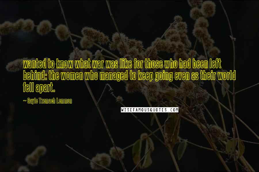 Gayle Tzemach Lemmon quotes: wanted to know what war was like for those who had been left behind: the women who managed to keep going even as their world fell apart.