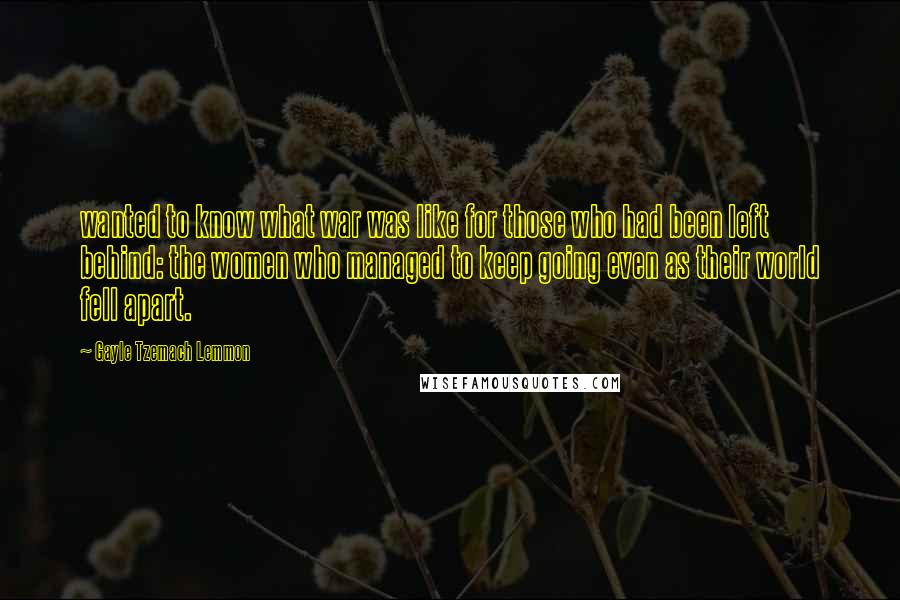 Gayle Tzemach Lemmon quotes: wanted to know what war was like for those who had been left behind: the women who managed to keep going even as their world fell apart.