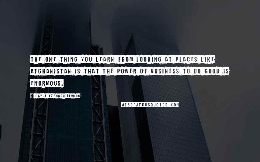 Gayle Tzemach Lemmon quotes: The one thing you learn from looking at places like Afghanistan is that the power of business to do good is enormous.