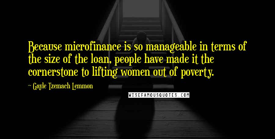 Gayle Tzemach Lemmon quotes: Because microfinance is so manageable in terms of the size of the loan, people have made it the cornerstone to lifting women out of poverty.