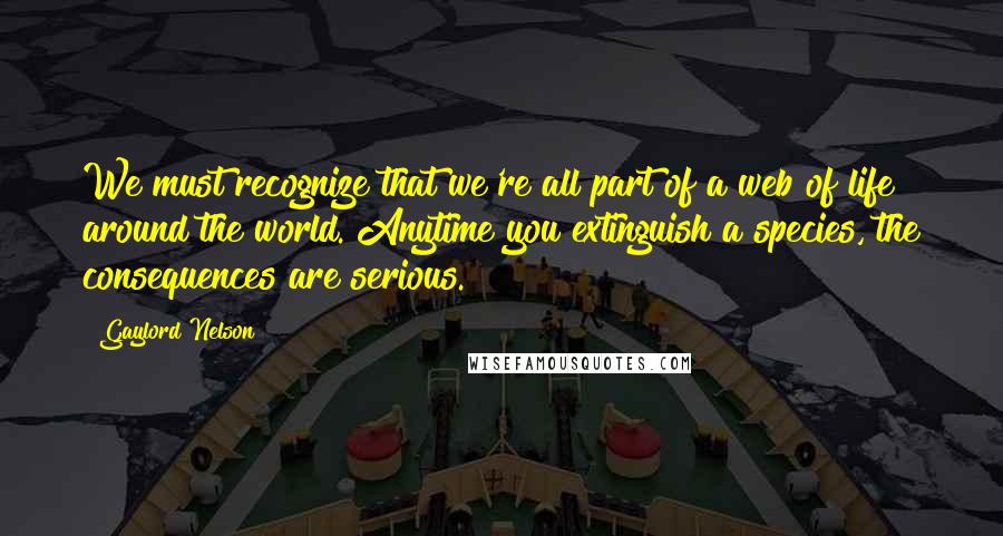 Gaylord Nelson quotes: We must recognize that we're all part of a web of life around the world. Anytime you extinguish a species, the consequences are serious.