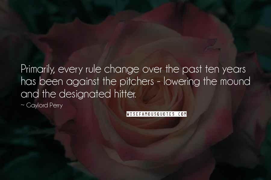 Gaylord Perry quotes: Primarily, every rule change over the past ten years has been against the pitchers - lowering the mound and the designated hitter. Gaylord Perry quotes: Primarily, every rule change over the past ten years has been against the pitchers - lowering the mound and the designated hitter.