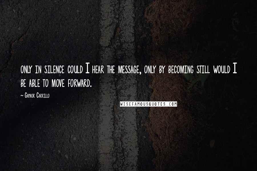 Gaynor Carrillo quotes: only in silence could I hear the message, only by becoming still would I be able to move forward.