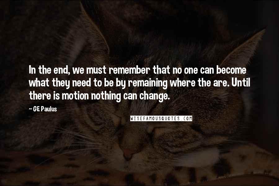 GE Paulus quotes: In the end, we must remember that no one can become what they need to be by remaining where the are. Until there is motion nothing can change.