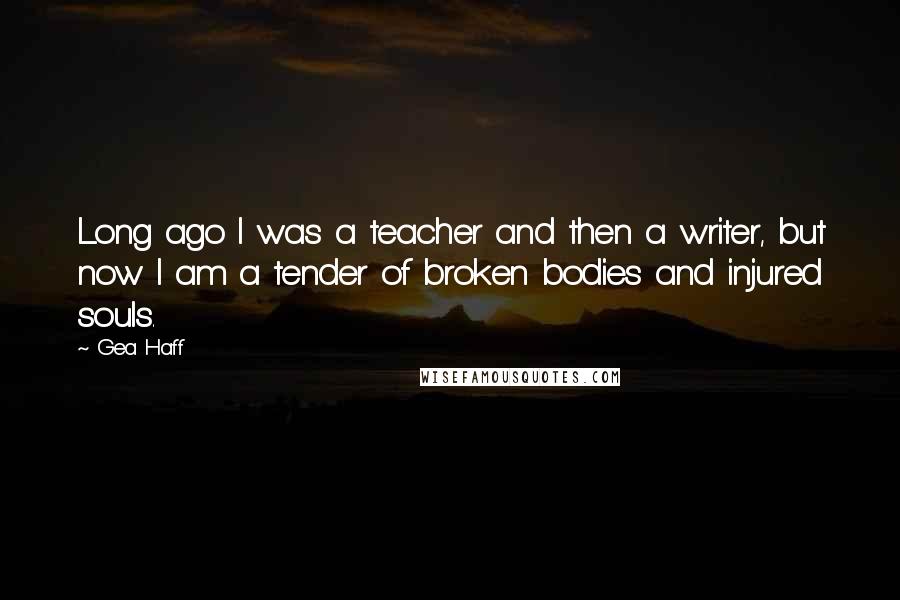 Gea Haff quotes: Long ago I was a teacher and then a writer, but now I am a tender of broken bodies and injured souls. Gea Haff quotes: Long ago I was a teacher and then a writer, but now I am a tender of broken bodies and injured souls.
