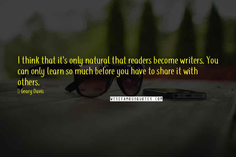 Geary Davis quotes: I think that it's only natural that readers become writers. You can only learn so much before you have to share it with others. Geary Davis quotes: I think that it's only natural that readers become writers. You can only learn so much before you have to share it with others.