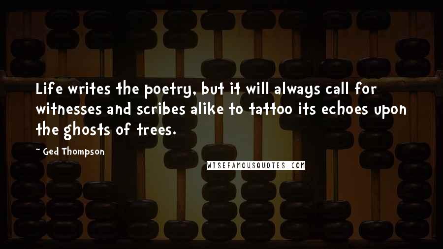 Ged Thompson quotes: Life writes the poetry, but it will always call for witnesses and scribes alike to tattoo its echoes upon the ghosts of trees.