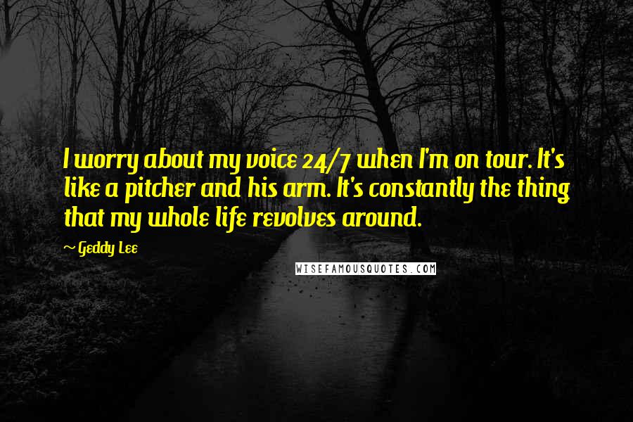 Geddy Lee quotes: I worry about my voice 24/7 when I'm on tour. It's like a pitcher and his arm. It's constantly the thing that my whole life revolves around.