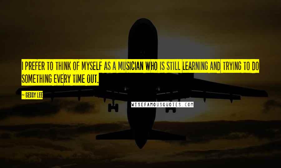 Geddy Lee quotes: I prefer to think of myself as a musician who is still learning and trying to do something every time out.