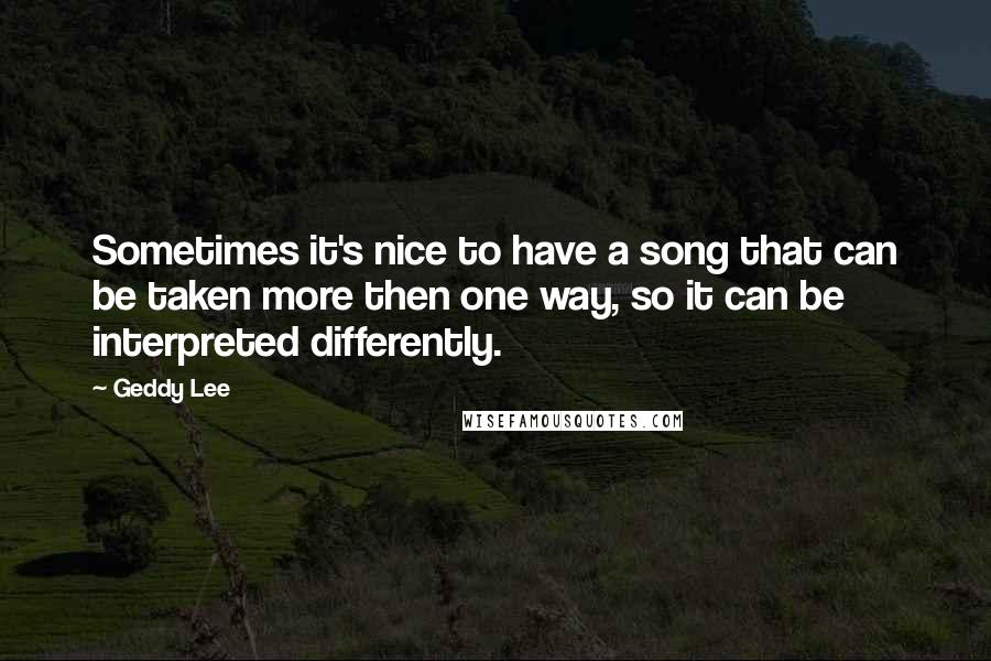 Geddy Lee quotes: Sometimes it's nice to have a song that can be taken more then one way, so it can be interpreted differently.