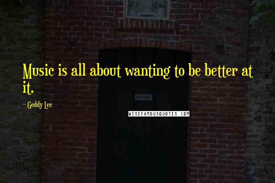 Geddy Lee quotes: Music is all about wanting to be better at it.