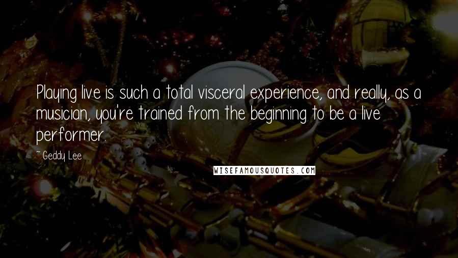 Geddy Lee quotes: Playing live is such a total visceral experience, and really, as a musician, you're trained from the beginning to be a live performer.