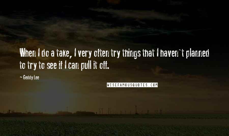 Geddy Lee quotes: When I do a take, I very often try things that I haven't planned to try to see if I can pull it off.