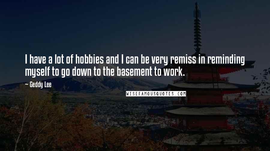 Geddy Lee quotes: I have a lot of hobbies and I can be very remiss in reminding myself to go down to the basement to work.