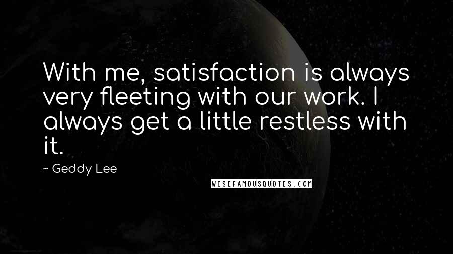 Geddy Lee quotes: With me, satisfaction is always very fleeting with our work. I always get a little restless with it.