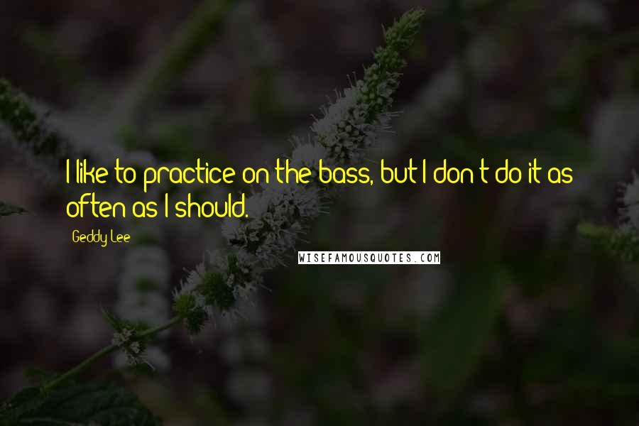 Geddy Lee quotes: I like to practice on the bass, but I don't do it as often as I should.
